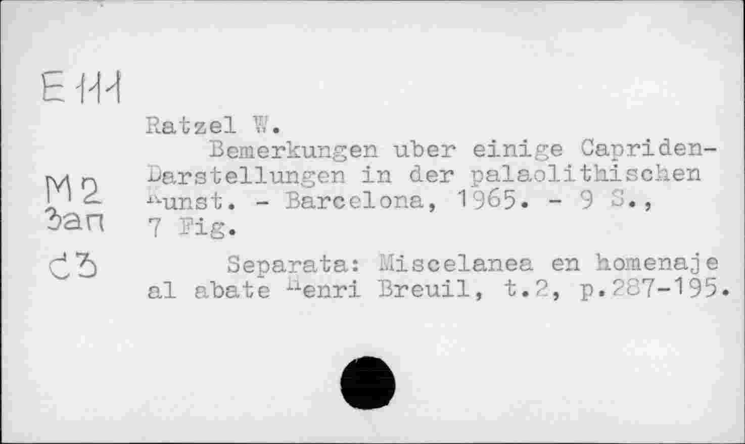 ﻿h Ж
Ratzel V/.
Bemerkungen uber einige Capriden-гуі n Darstellungen in der palaolithischen I ' xvunst. - Barcelona, 1965. - 9 S., Зап 7 Fig.
Separata: Miscelanea en homenaje al abate xienri Breuil, t.2, p. 287-195»